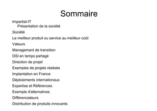 Sommaire
Impartial-IT
  Présentation de la société
Société
Le meilleur produit ou service au meilleur coût
Valeurs
Management de transition
DSI en temps partagé
Direction de projet
Exemples de projets réalisés
Implantation en France
Déploiements internationaux
Expertise et Références
Exemple d'alternatives
Différenciateurs
Distribution de produits innovants
 