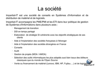 La société
Impartial-IT est une société de conseils en Systèmes d'Information et de
distribution de matériel et de logiciels.
Impartial-IT accompagne les PME/PMI et les ETI dans leur politique de gestion
de Systèmes d'Informations dans plusieurs axes :
     •
         Management de transition
     •
         DSI en temps partagé
     •
         Elaboration de stratégie SI cohérente avec les objectifs stratégiques de ses
            clients
     •
         Aide à l'implantation des sociétés françaises à l'étranger
     •
         Aide à l'implantation des sociétés étrangères en France
     •
         Conseils
     •
         Audit
     •
         Gestion de projets (MOA / AMOA)
     •
         Sélection des outils informatiques les plus adaptés ausi bien issus des éditeurs
           classiques que du monde de l'Open Source
     •
         Vente ou financement de matériel (Lenovo, IBM, HP, Fujitsu.....) et de logiciels
 