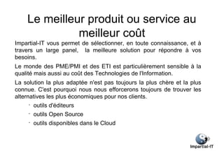 Le meilleur produit ou service au
              meilleur coût
Impartial-IT vous permet de sélectionner, en toute connaissance, et à
travers un large panel, la meilleure solution pour répondre à vos
besoins.
Le monde des PME/PMI et des ETI est particulièrement sensible à la
qualité mais aussi au coût des Technologies de l'Information.
La solution la plus adaptée n'est pas toujours la plus chère et la plus
connue. C'est pourquoi nous nous efforcerons toujours de trouver les
alternatives les plus économiques pour nos clients.
     •
         outils d'éditeurs
     •
         outils Open Source
     •
         outils disponibles dans le Cloud
 