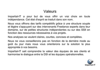 Valeurs
Impartial-IT a pour but de vous offrir un vrai choix en toute
indépendance. Cet état d'esprit se traduit dans son nom.
Nous vous offrons des tarifs compétitifs grâce à une structure souple
et légère s'appuyant sur des intervenants Freelance experts dans leur
domaine, sur de petites structures indépendantes ou sur des SSII en
fonction des ressources nécessaires à vos projets.
Nos analyses se veulent claires, courtes, concises et complètes.
Nous ne vous conseillerons pas en fonction de la dernière mode au
goût du jour mais nous vous orienterons sur la solution la plus
appropriée à vos besoins.
Impartial-IT sait comprendre la valeur des équipes de ses clients et
harmonise le dialogue entre la DSI et les équipes opérationnelles.
 