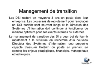 Management de transition
Les DSI restent en moyenne 3 ans en poste dans leur
  entreprise. Les processus de recrutement pour remplacer
  un DSI partant sont souvent longs et la Direction des
  Systèmes d'Information doit continuer à fonctionner de
  manière optimum pour ses clients internes ou externes
Le management de transition des SI a pour but de fournir
  rapidement à la structure en recherche d'un nouveau
  Directeur des Systèmes d'Information, une personne
  capable d'assurer l'intérim du poste en prenant en
  compte les enjeux stratégiques, financiers, managériaux
  et techniques.
 