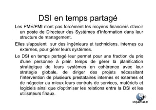 DSI en temps partagé
Les PME/PMI n'ont pas forcément les moyens financiers d'avoir
  un poste de Directeur des Systèmes d'Information dans leur
  structure de management.
Elles s'appuient sur des ingénieurs et techniciens, internes ou
   externes, pour gérer leurs systèmes.
Le DSI en temps partagé leur permet pour une fraction du prix
  d'une personne à plein temps de gérer la planification
  stratégique de leurs systèmes en cohérence avec leur
  stratégie globale, de diriger des projets nécessitant
  l'intervention de plusieurs prestataires internes et externes et
  de négocier au mieux leurs contrats de services, matériels et
  logiciels ainsi que d'optimiser les relations entre la DSI et les
  utilisateurs finaux.
 