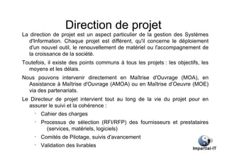 Direction de projet
La direction de projet est un aspect particulier de la gestion des Systèmes
   d'Information. Chaque projet est différent, qu'il concerne le déploiement
   d'un nouvel outil, le renouvellement de matériel ou l'accompagnement de
   la croissance de la société.
Toutefois, il existe des points communs à tous les projets : les objectifs, les
  moyens et les délais.
Nous pouvons intervenir directement en Maîtrise d'Ouvrage (MOA), en
  Assistance à Maîtrise d'Ouvrage (AMOA) ou en Maîtrise d’Oeuvre (MOE)
  via des partenariats.
Le Directeur de projet intervient tout au long de la vie du projet pour en
  assurer le suivi et la cohérence :
     •
         Cahier des charges
     •
         Processus de sélection (RFI/RFP) des fournisseurs et prestataires
           (services, matériels, logiciels)
     •
         Comités de Pilotage, suivis d'avancement
     •
         Validation des livrables
 