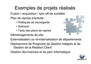 Exemples de projets réalisés
Fusion / acquisition / spin off de sociétés
Plan de reprise d'activité :
    ●
      Politiques de sauvegarde
    ●
      Scénario
    ●
      Tests des plans de reprise
Déménagements de site
Externalisation ou ré-internalisation de départements
Déploiement de Progiciels de Gestion Intégrés et de
  Gestion de la Relation Client
Gestion des licences et de parc informatique
 