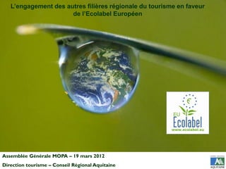L’engagement des autres filières régionale du tourisme en faveur
                      de l’Ecolabel Européen




Assemblée Générale MOPA – 19 mars 2012
Direction tourisme – Conseil Régional Aquitaine
 
