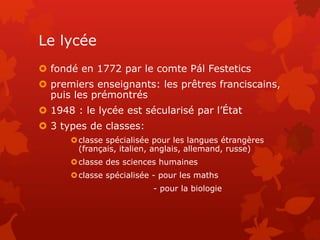 Le lycée
 fondé en 1772 par le comte Pál Festetics
 premiers enseignants: les prêtres franciscains,
puis les prémontrés
 1948 : le lycée est sécularisé par l’État
 3 types de classes:
classe spécialisée pour les langues étrangères
(français, italien, anglais, allemand, russe)
classe des sciences humaines
classe spécialisée - pour les maths
- pour la biologie
 