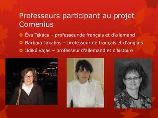 Professeurs participant au projet
Comenius
 Éva Takács – professeur de français et d’allemand
 Barbara Jakabos – professeur de français et d’anglais
 Ildikó Vajas – professeur d’allemand et d’histoire
 