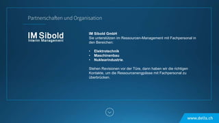 IM Sibold GmbH
Sie unterstützen im Ressourcen-Management mit Fachpersonal in
den Bereichen:
• Elektrotechnik
• Maschinenbau
• Nuklearindustrie.
Stehen Revisionen vor der Türe, dann haben wir die richtigen
Kontakte, um die Ressourcenengpässe mit Fachpersonal zu
überbrücken.
 