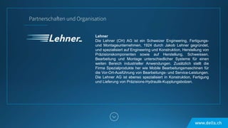 Lehner
Die Lehner (CH) AG ist ein Schweizer Engineering, Fertigungs-
und Montageunternehmen, 1924 durch Jakob Lehner gegründet,
und spezialisiert auf Engineering und Konstruktion, Herstellung von
Präzisionskomponenten sowie auf Herstellung, Schweissen,
Bearbeitung und Montage unterschiedlicher Systeme für einen
weiten Bereich industrieller Anwendungen. Zusätzlich stellt die
Firma Spezialprodukte her wie Mobile Bearbeitungsmaschinen für
die Vor-Ort-Ausführung von Bearbeitungs- und Service-Leistungen.
Die Lehner AG ist ebenso spezialisiert in Konstruktion, Fertigung
und Lieferung von Präzisions-Hydraulik-Kupplungsbolzen.
 