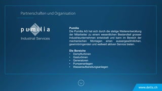 Pumilia
Die Pumilia AG hat sich durch die stetige Weiterentwicklung
der Mitarbeiter zu einem wesentlichen Bestandteil grosser
Industrieunternehmen entwickelt und kann im Bereich der
mechanischen Montagen einen aussergewöhnlichen,
gewinnbringenden und weltweit aktiven Service bieten.
Die Bereiche
• Dampfturbinen
• Gasturbinen
• Generatoren
• Pumpenanlagen
• Wasseraufbereitungsanlagen
 