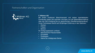 F. Widmer AG
Mit einem modernen Maschinenpark und sieben spezialisierten
Fachleuten bieten Sie optimale Lösungen von der Materialbeschaffung
über die CNC-Fertigung bis zur gewünschten Oberflächenbehandlung.
Unser Fachwissen beruht auf 40-jähriger Erfahrung in den Sektoren:
• Drehen
• Fräsen
• Bohren
Ihr Fertigungsbereich umfasst:
• Mechanische Präzisionsteile
• Einzelteile
• Prototypen
• Kleine bis mittelgrosse Serien
 