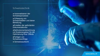 ● Automatisieren der
Schweissprozesse
● Erfassung von
Schwachstellen und deren
Behebung
●Erstellen der geforderten
Dokumentationen
●Nahtvolumenberechnung
mit Kostenangaben für die
Optimierung Ihrer Offerte
●Fertigen von
Schweissaufträge
● Schweissaufsicht
 