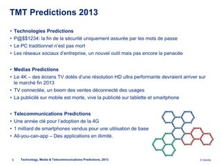 TMT Predictions 2013

• Technologies Predictions
• P@$$1234: la fin de la sécurité uniquement assurée par les mots de passe
• Le PC traditionnel n’est pas mort
• Les réseaux sociaux d’entreprise, un nouvel outil mais pas encore la panacée


• Medias Predictions
• Le 4K – des écrans TV dotés d’une résolution HD ultra performante devraient arriver sur
  le marché fin 2013
• TV connectée, un boom des ventes déconnecté des usages
• La publicité sur mobile est morte, vive la publicité sur tablette et smartphone


• Telecommunications Predictions
• Une année clé pour l’adoption de la 4G
• 1 milliard de smartphones vendus pour une utilisation de base
• All-you-can-app – Des applications en illimité.



9    Technology, Media & Telecommunications Predictions, 2013                         © Deloitte.
 