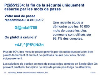 P@$$1234: la fin de la sécurité uniquement
 assurée par les mots de passe
 Votre mot de passe
 ressemble-t-il à celui-ci?
                                                                Une récente étude a
             G@ndalf789                                         démontré que les 10 000
                                                                mots de passe les plus
                                                                communs sont utilisés sur
 Ou plutôt à celui-ci?                                          98,1% des comptes.
             +4J’,^{P5%N/3n
Plus de 90% des mots de passe générés par les utilisateurs peuvent être
piratés facilement et au bout de quelques heures pour ceux choisis
soigneusement.
Les solutions de gestion de mots de passe et les comptes en Single Sign-On
peuvent améliorer l’adoption de mots de passe plus longs ou aléatoires.
12   Technology, Media & Telecommunications Predictions, 2013                           © Deloitte.
 