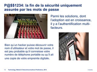 P@$$1234: la fin de la sécurité uniquement
assurée par les mots de passe
                                                                Parmi les solutions, dont
                                                                l’adoption est en croissance,
                                                                il y a l’authentification multi-
                                                                facteurs.




Bien qu’un hacker puisse découvrir votre
nom d’utilisateur et votre mot de passe, il
est peu probable qu’il connaisse votre
numéro de téléphone portable ou qu’il ait
une copie de votre empreinte digitale.



13   Technology, Media & Telecommunications Predictions, 2013                                © Deloitte.
 