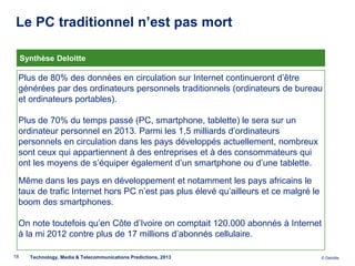 Le PC traditionnel n’est pas mort

     Synthèse Deloitte

 Plus de 80% des données en circulation sur Internet continueront d’être
 générées par des ordinateurs personnels traditionnels (ordinateurs de bureau
 et ordinateurs portables).

 Plus de 70% du temps passé (PC, smartphone, tablette) le sera sur un
 ordinateur personnel en 2013. Parmi les 1,5 milliards d’ordinateurs
 personnels en circulation dans les pays développés actuellement, nombreux
 sont ceux qui appartiennent à des entreprises et à des consommateurs qui
 ont les moyens de s’équiper également d’un smartphone ou d’une tablette.

 Même dans les pays en développement et notamment les pays africains le
 taux de trafic Internet hors PC n’est pas plus élevé qu’ailleurs et ce malgré le
 boom des smartphones.

 On note toutefois qu’en Côte d’Ivoire on comptait 120.000 abonnés à Internet
 à la mi 2012 contre plus de 17 millions d’abonnés cellulaire.

18     Technology, Media & Telecommunications Predictions, 2013                     © Deloitte.
 