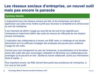Les réseaux sociaux d’entreprise, un nouvel outil
 mais pas encore la panacée
     Synthèse Deloitte

     L’engouement pour les réseaux sociaux est réel, et les entreprises vont devoir
     apprivoiser ces outils et les mettre à profit pour favoriser la rentabilité et le climat social
     au sein de l’entreprise.

     Il est important de définir l’usage qui sera fait de cet outil et les objectifs pour
     l’entreprise et notamment définir des outils de mesure de l’efficacité de ces réseaux
     sociaux d’entreprise.

     L’implication des collaborateurs à travers ces RSE reste un challenge et nos études
     démontrent qu’il ne suffit pas d’engager des employés plus jeunes pour améliorer
     l’usage de ces outils.

     Comme pour tout changement au sein de l’entreprise, la sensibilisation et la formation
     seront des outils clés pour encourager l’utilisation et démontrer aux collaborateurs les
     avantages qu’ils peuvent en tirer (facilité du travail collaboratif, accès aux informations
     facile et rapide ..).

     Plus important encore, les RSE doivent faire partie des procédures de l’entreprise, si
     l’on veut en tirer profit.

22      Technology, Media & Telecommunications Predictions, 2013                                       © Deloitte.
 
