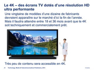 Le 4K – des écrans TV dotés d’une résolution HD
ultra performante
 Une vingtaine de modèles d’une dizaine de fabricants
 devraient apparaître sur le marché d’ici la fin de l’année.
 Mais il faudra attendre entre 18 et 36 mois avant que le 4K
 soit techniquement et commercialement prêt.




 Très peu de contenu sera accessible en 4K.
26   Technology, Media & Telecommunications Predictions, 2013   © Deloitte.
 