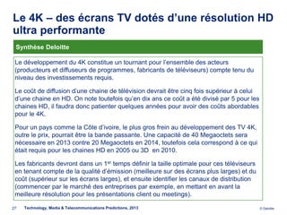 Le 4K – des écrans TV dotés d’une résolution HD
ultra performante
 Synthèse Deloitte

 Le développement du 4K constitue un tournant pour l’ensemble des acteurs
 (producteurs et diffuseurs de programmes, fabricants de téléviseurs) compte tenu du
 niveau des investissements requis.

 Le coût de diffusion d’une chaine de télévision devrait être cinq fois supérieur à celui
                       .
 d’une chaine en HD. On note toutefois qu’en dix ans ce coût a été divisé par 5 pour les
 chaines HD, il faudra donc patienter quelques années pour avoir des coûts abordables
 pour le 4K.

 Pour un pays comme la Côte d’ivoire, le plus gros frein au développement des TV 4K,
 outre le prix, pourrait être la bande passante. Une capacité de 40 Megaoctets sera
 nécessaire en 2013 contre 20 Megaoctets en 2014, toutefois cela correspond à ce qui
 était requis pour les chaines HD en 2005 ou 3D en 2010.

 Les fabricants devront dans un 1er temps définir la taille optimale pour ces téléviseurs
 en tenant compte de la qualité d’émission (meilleure sur des écrans plus larges) et du
 coût (supérieur sur les écrans larges), et ensuite identifier les canaux de distribution
 (commencer par le marché des entreprises par exemple, en mettant en avant la
 meilleure résolution pour les présentations client ou meetings).

27   Technology, Media & Telecommunications Predictions, 2013                               © Deloitte.
 