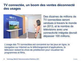 TV connectée, un boom des ventes déconnecté
des usages

                                                                Des dizaines de millions de
                                                                TV connectées seront
                                                                vendues à travers le monde
                                                                en 2013, et le nombre de
                                                                télévisions avec une
                                                                connectivité intégrée devrait
                                                                dépasser 100 millions.


 L’usage des TV connectées est concentré sur les jeux en ligne, la
 navigation sur Internet ou le téléchargement d’applications, la
 télévision restant le choix de prédilection pour visualiser les
 programmes et films.

29   Technology, Media & Telecommunications Predictions, 2013                            © Deloitte.
 
