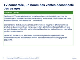 TV connectée, un boom des ventes déconnecté
 des usages
     Synthèse Deloitte

     Seulement 15% des achats seront motivés par la connectivité intégrée. Il est fort
     probable que la situation n’évolue pas beaucoup à moins que des contenus exclusifs
     soient disponibles uniquement sur TV connectée.

     Les fabricants de téléviseurs vont devoir trouver des moyens de différencier leurs
     produits et d’augmenter leurs marges qui restent généralement assez faibles. Il sera
     surtout nécessaire d’identifier les fonctionnalités qui seront particulièrement valorisées
     par les consommateurs.

     Quant aux diffuseurs, ils vont devoir suivre et analyser le comportement des
     consommateurs afin d’identifier les modes de consommation qui vont gagner en
     popularité.




31      Technology, Media & Telecommunications Predictions, 2013                                  © Deloitte.
 