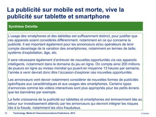 La publicité sur mobile est morte, vive la
 publicité sur tablette et smartphone
     Synthèse Deloitte

     L’usage des smatphones et des tablettes est suffisamment distinct, pour justifier que
     ces appareils soient considérés différemment, notamment en ce qui concerne la
     publicité. Il est important également pour les annonceurs et/ou opérateurs de tenir
     compte davantage de la variation des smartphones, notamment en termes de taille,
     système d’exploitation, âge, etc.

     Il sera nécessaire également d’entrevoir de nouvelles opportunités via ces appareils
     intelligents, notamment dans le domaine du jeu en ligne. On compte ainsi 200 millions
     de joueurs en ligne au niveau mondial qui jouent en moyenne 13 heures par semaine,
     l’année à venir devrait donc être l’occasion d’explorer ces nouvelles opportunités.

     Les annonceurs vont devoir notamment considérer de nouvelles formes de publicités
     spécifiques aux caractéristiques et aux usages des smartphones. Certains types
     d’annonces comme les vidéos interactives sont plus appropriés pour les petits écrans
     que les bannières par exemple.

     La forte croissance de la publicité sur tablettes et smartphones est éminemment liée au
     retour sur investissement attendu par les annonceurs qui devront intégrer les risques
     liés à la fraude, notamment les clics frauduleux.
35      Technology, Media & Telecommunications Predictions, 2013                             © Deloitte.
 