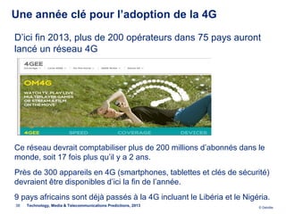 Une année clé pour l’adoption de la 4G

D’ici fin 2013, plus de 200 opérateurs dans 75 pays auront
lancé un réseau 4G




Ce réseau devrait comptabiliser plus de 200 millions d’abonnés dans le
monde, soit 17 fois plus qu’il y a 2 ans.
Près de 300 appareils en 4G (smartphones, tablettes et clés de sécurité)
devraient être disponibles d’ici la fin de l’année.
9 pays africains sont déjà passés à la 4G incluant le Libéria et le Nigéria.
38   Technology, Media & Telecommunications Predictions, 2013           © Deloitte.
 