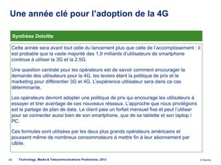Une année clé pour l’adoption de la 4G
          .



     Synthèse Deloitte

 Cette année sera avant tout celle du lancement plus que celle de l’accomplissement : il
 est probable que la vaste majorité des 1,9 milliards d’utilisateurs de smartphone
 continue à utiliser la 3G et la 2.5G.

 Une question centrale pour les opérateurs est de savoir comment encourager la
 demande des utilisateurs pour la 4G, les leviers étant la politique de prix et le
 marketing pour différentier 3G et 4G. L’expérience utilisateur sera dans ce cas
 déterminante.

 Les opérateurs devront adopter une politique de prix qui encourage les utilisateurs à
 essayer et tirer avantage de ces nouveaux réseaux. L’approche que nous privilégions
 est le partage de plan de data. Le client paie un forfait mensuel fixe et peut l’utiliser
 pour se connecter aussi bien de son smartphone, que de sa tablette et son laptop /
 PC.

 Ces formules sont utilisées par les deux plus grands opérateurs américains et
 poussent même de nombreux consommateurs à mettre fin à leur abonnement par
 câble.


40     Technology, Media & Telecommunications Predictions, 2013                              © Deloitte.
 