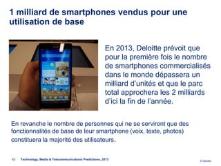 1 milliard de smartphones vendus pour une
utilisation de base


                                                          En 2013, Deloitte prévoit que
                                                          pour la première fois le nombre
                                                          de smartphones commercialisés
                                                          dans le monde dépassera un
                                                          milliard d’unités et que le parc
                                                          total approchera les 2 milliards
                                                          d’ici la fin de l’année.

En revanche le nombre de personnes qui ne se serviront que des
fonctionnalités de base de leur smartphone (voix, texte, photos)
constituera la majorité des utilisateurs.


42   Technology, Media & Telecommunications Predictions, 2013                         © Deloitte.
 