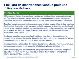 1 milliard de smartphones vendus pour une
 utilisation de base
     Synthèse Deloitte
     16% des propriétaires de smartphone n’ont jamais téléchargé une seule application et 1
     sur 5 ne se connectera pas ou peu à Internet. Les opérateurs souhaitant encourager
     l’utilisation des services de données devront trouver des stratégies marketing adaptées.

     Toutefois les opérateurs doivent comprendre que le fait de ne pas utiliser la data n’est pas
     forcément un échec. Sur certains aspects un faible usage de la data n’est pas forcément
     négatif si l’on considère que les marges restent dans de nombreux marchés, plus élevées
     sur la voix ou les SMS par rapport à l’échange de messages via des applications sur
     smartphone (BBM, Skype, …).

     Il est donc crucial de comprendre la diversité des propriétaires de smartphones et
     comprendre le refus ou l’incapacité financière d’un nombre important de ceux-ci d’utiliser
     ces appareils pour la data, surtout dans nos marchés africains.

     Il sera primordial également de développer des contenus adaptés à l’environnement, aux
     consommateurs locaux et aux appareils utilisés (smartphones, tablettes, …).

     Enfin, dans les pays en développement, les opérateurs devront continuer à élargir leur
     couverture réseaux 3G/4G, il y a sans doute encore des millions de smartphones en
     attente de signal 3G au bon tarif.
44      Technology, Media & Telecommunications Predictions, 2013                              © Deloitte.
 