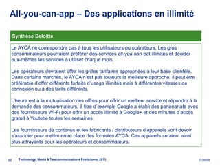 All-you-can-app – Des applications en illimité

     Synthèse Deloitte

 Le AYCA ne correspondra pas à tous les utilisateurs ou opérateurs. Les gros
 consommateurs pourraient préférer des services all-you-can-eat illimités et décider
 eux-mêmes les services à utiliser chaque mois.

 Les opérateurs devraient offrir les grilles tarifaires appropriées à leur base clientèle.
 Dans certains marchés, le AYCA n’est pas toujours la meilleure approche, il peut être
 préférable d’offrir différents forfaits d’usage illimités mais à différentes vitesses de
 connexion ou à des tarifs différents.

 L’heure est à la mutualisation des offres pour offrir un meilleur service et répondre à la
 demande des consommateurs, à titre d’exemple Google a établi des partenariats avec
 des fournisseurs Wi-Fi pour offrir un accès illimité à Google+ et des minutes d’accès
 gratuit à Youtube toutes les semaines.

 Les fournisseurs de contenus et les fabricants / distributeurs d’appareils vont devoir
 s’associer pour mettre entre place des formules AYCA. Ces appareils seraient ainsi
 plus attrayants pour les opérateurs et consommateurs.


48     Technology, Media & Telecommunications Predictions, 2013                               © Deloitte.
 