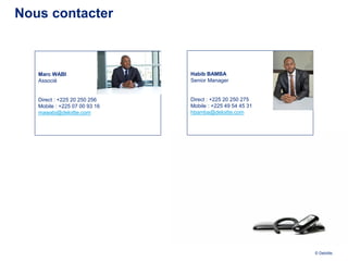 Nous contacter



   Marc WABI                   Habib BAMBA
   Associé                     Senior Manager


   Direct : +225 20 250 256    Direct : +225 20 250 275
   Mobile : +225 07 00 93 16   Mobile : +225 49 54 45 31
   mawabi@deloitte.com         hbamba@deloitte.com




                                                           © Deloitte.
 