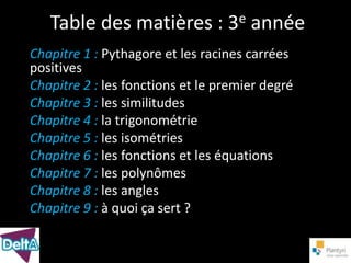 Table des matières : 3e année
Chapitre 1 : Pythagore et les racines carrées
positives
Chapitre 2 : les fonctions et le premier degré
Chapitre 3 : les similitudes
Chapitre 4 : la trigonométrie
Chapitre 5 : les isométries
Chapitre 6 : les fonctions et les équations
Chapitre 7 : les polynômes
Chapitre 8 : les angles
Chapitre 9 : à quoi ça sert ?
 