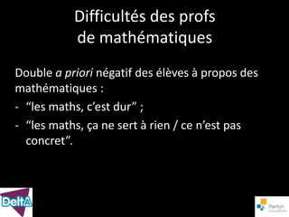 Difficultés des profs
           de mathématiques
Double a priori négatif des élèves à propos des
mathématiques :
- “les maths, c’est dur” ;
- “les maths, ça ne sert à rien / ce n’est pas
  concret”.
 