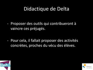 Didactique de Delta

- Proposer des outils qui contribueront à
  vaincre ces préjugés.

- Pour cela, il fallait proposer des activités
  concrètes, proches du vécu des élèves.
 