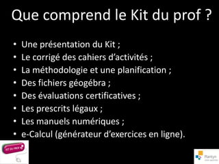 Que comprend le Kit du prof ?
•   Une présentation du Kit ;
•   Le corrigé des cahiers d’activités ;
•   La méthodologie et une planification ;
•   Des fichiers géogébra ;
•   Des évaluations certificatives ;
•   Les prescrits légaux ;
•   Les manuels numériques ;
•   e-Calcul (générateur d’exercices en ligne).
 