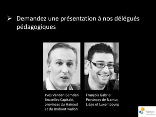 Demandez une présentation à nos délégués
  pédagogiques




            Yves Vanden Bemden     François Gabriel
            Bruxelles-Capitale,    Provinces de Namur,
            provinces du Hainaut   Liège et Luxembourg
            et du Brabant wallon
 