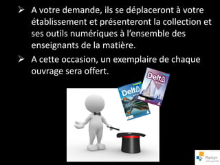  A votre demande, ils se déplaceront à votre
  établissement et présenteront la collection et
  ses outils numériques à l’ensemble des
  enseignants de la matière.
 A cette occasion, un exemplaire de chaque
  ouvrage sera offert.
 