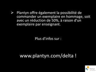  Plantyn offre également la possibilité de
  commander un exemplaire en hommage, soit
  avec un réduction de 50%, à raison d’un
  exemplaire par enseignant.


             Plus d’infos sur :



    www.plantyn.com/delta !
 