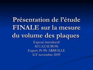 Présentation de l’étude FINALE sur la mesure du volume des plaques  Exposé introductif M CAZAUBON Expert: Pr Ph ARBEILLE GT novembre 2009 