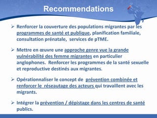 Recommendations
 Renforcer la couverture des populations migrantes par les
programmes de santé et publique, planification familiale,
consultation prénatale, services de pTME.
 Mettre en œuvre une approche genre vue la grande
vulnérabilité des femme migrantes en particulier
anglophones. Renforcer les programmes de la santé sexuelle
et reproductive destinés aux migrantes.

 Opérationnaliser le concept de prévention combinée et
renforcer le réseautage des acteurs qui travaillent avec les
migrants.
 Intégrer la prévention / dépistage dans les centres de santé
publics.

 