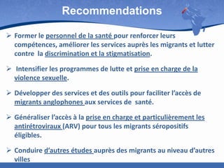Recommendations
 Former le personnel de la santé pour renforcer leurs
compétences, améliorer les services auprès les migrants et lutter
contre la discrimination et la stigmatisation.
 Intensifier les programmes de lutte et prise en charge de la
violence sexuelle.
 Développer des services et des outils pour faciliter l’accès de
migrants anglophones aux services de santé.
 Généraliser l’accès à la prise en charge et particulièrement les
antirétroviraux (ARV) pour tous les migrants séropositifs
éligibles.
 Conduire d’autres études auprès des migrants au niveau d’autres
villes

 