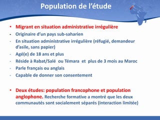 Population de l’étude
• Migrant en situation administrative irrégulière
- Originaire d’un pays sub-saharien
- En situation administrative irrégulière (réfugié, demandeur
d’asile, sans papier)
- Agé(e) de 18 ans et plus
- Réside à Rabat/Salé ou Témara et plus de 3 mois au Maroc
- Parle français ou anglais
- Capable de donner son consentement

• Deux études: population francophone et population
anglophone. Recherche formative a montré que les deux
communautés sont socialement séparés (interaction limitée)

 