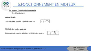 5.FONCTIONNEMENT EN MOTEUR
M203: Installation et dépannage de moteurs et génératrices à c,c
TEMI-2eme année
ISTA LAAYOUNE
5.1. Moteur à excitation indépendante
5.1.8. Rendement
Mesure directe:
Cette méthode consiste à mesurer Pa et Pu:
Méthode des pertes séparées:
Cette méthode consiste à évaluer les différentes pertes:
 