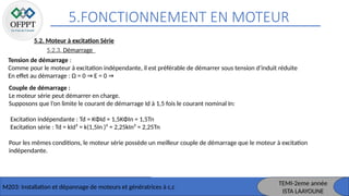 5.FONCTIONNEMENT EN MOTEUR
M203: Installation et dépannage de moteurs et génératrices à c,c
TEMI-2eme année
ISTA LAAYOUNE
5.2. Moteur à excitation Série
5.2.3. Démarrage
Tension de démarrage :
Comme pour le moteur à excitation indépendante, il est préférable de démarrer sous tension d’induit réduite
En effet au démarrage : Ω = 0 E = 0
⇒ ⇒
Couple de démarrage :
Le moteur série peut démarrer en charge.
Supposons que l’on limite le courant de démarrage Id à 1,5 fois le courant nominal In:
Excitation indépendante : Td = KΦId = 1,5KΦIn = 1,5Tn
Excitation série : Td = kId² = k(1,5In )² = 2,25kIn² = 2,25Tn
Pour les mêmes conditions, le moteur série possède un meilleur couple de démarrage que le moteur à excitation
indépendante.
 