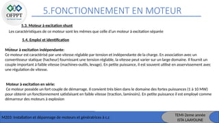 5.FONCTIONNEMENT EN MOTEUR
M203: Installation et dépannage de moteurs et génératrices à c,c
TEMI-2eme année
ISTA LAAYOUNE
5.3. Moteur à excitation shunt
Les caractéristiques de ce moteur sont les mêmes que celle d’un moteur à excitation séparée
5.4. Emploi et identification
Moteur à excitation indépendante:
Ce moteur est caractérisé par une vitesse réglable par tension et indépendante de la charge. En association avec un
convertisseur statique (hacheur) fournissant une tension réglable, la vitesse peut varier sur un large domaine. Il fournit un
couple important à faible vitesse (machines-outils, levage). En petite puissance, il est souvent utilisé en asservissement avec
une régulation de vitesse.
Moteur à excitation en série:
Ce moteur possède un fort couple de démarrage. Il convient très bien dans le domaine des fortes puissances (1 à 10 MW)
pour obtenir un fonctionnement satisfaisant en faible vitesse (traction, laminoirs). En petite puissance il est employé comme
démarreur des moteurs à explosion
 