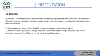 1.PRESENTATION
M203: Installation et dépannage de moteurs et génératrices à c,c
1.1. Généralités
La machine à courant continu est un convertisseur électromécanique permettant la conversion bidirectionnelle
d'énergie entre une installation électrique parcourue par un courant continu et un dispositif mécanique ; selon
la source d'énergie:
• En fonctionnement moteur, l'énergie électrique est transformée en énergie mécanique.
• En fonctionnement générateur, l'énergie mécanique est transformée en énergie électrique (elle peut se
comporter comme un frein). Dans ce cas elle est aussi appelée dynamo
EM-2eme année
ISTA LAAYOUNE
 