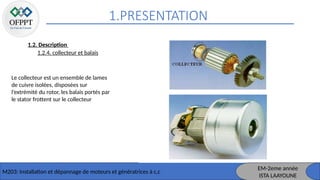 1.PRESENTATION
M203: Installation et dépannage de moteurs et génératrices à c,c
1.2. Description
1.2.4. collecteur et balais
Le collecteur est un ensemble de lames
de cuivre isolées, disposées sur
l’extrémité du rotor, les balais portés par
le stator frottent sur le collecteur
EM-2eme année
ISTA LAAYOUNE
 