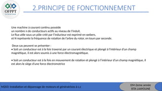 2.PRINCIPE DE FONCTIONNEMENT
M203: Installation et dépannage de moteurs et génératrices à c,c
Une machine à courant continu possède
un nombre n de conducteurs actifs au niveau de l'induit.
Le flux utile sous un pôle créé par l’inducteur est exprimé en webers,
et N représente la fréquence de rotation de l’arbre du rotor, en tours par seconde.
Deux cas peuvent se présenter :
• Soit un conducteur est à la fois traversé par un courant électrique et plongé à l’intérieur d’un champ
magnétique, il est alors soumis à une force électromagnétique.
• Soit un conducteur est à la fois en mouvement de rotation et plongé à l’intérieur d’un champ magnétique, il
est alors le siège d’une force électromotrice
EM-2eme année
ISTA LAAYOUNE
 