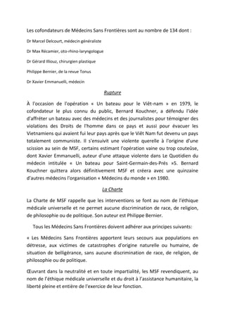 Les cofondateurs de Médecins Sans Frontières sont au nombre de 134 dont :
Dr Marcel Delcourt, médecin généraliste
Dr Max Récamier, oto-rhino-laryngologue
Dr Gérard Illiouz, chirurgien plastique
Philippe Bernier, de la revue Tonus
Dr Xavier Emmanuelli, médecin
Rupture
À l'occasion de l'opération « Un bateau pour le Viêt-nam » en 1979, le
cofondateur le plus connu du public, Bernard Kouchner, a défendu l'idée
d'affréter un bateau avec des médecins et des journalistes pour témoigner des
violations des Droits de l'homme dans ce pays et aussi pour évacuer les
Vietnamiens qui avaient fui leur pays après que le Viêt Nam fut devenu un pays
totalement communiste. Il s'ensuivit une violente querelle à l'origine d'une
scission au sein de MSF, certains estimant l'opération vaine ou trop couteûse,
dont Xavier Emmanuelli, auteur d'une attaque violente dans Le Quotidien du
médecin intitulée « Un bateau pour Saint-Germain-des-Prés »5. Bernard
Kouchner quittera alors définitivement MSF et créera avec une quinzaine
d'autres médecins l'organisation « Médecins du monde » en 1980.
La Charte
La Charte de MSF rappelle que les interventions se font au nom de l'éthique
médicale universelle et ne permet aucune discrimination de race, de religion,
de philosophie ou de politique. Son auteur est Philippe Bernier.
Tous les Médecins Sans Frontières doivent adhérer aux principes suivants:
« Les Médecins Sans Frontières apportent leurs secours aux populations en
détresse, aux victimes de catastrophes d'origine naturelle ou humaine, de
situation de belligérance, sans aucune discrimination de race, de religion, de
philosophie ou de politique.
Œuvrant dans la neutralité et en toute impartialité, les MSF revendiquent, au
nom de l’éthique médicale universelle et du droit à l’assistance humanitaire, la
liberté pleine et entière de l'exercice de leur fonction.
 